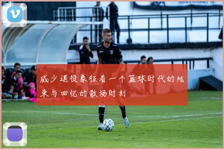 威少退役象征着一个篮球时代的结束与回忆的散场时刻