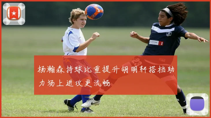 杨瀚森持球比重提升胡明轩搭档助力场上进攻更流畅