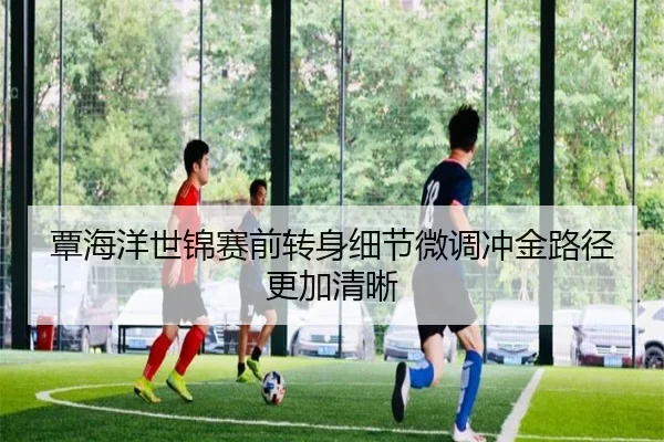 覃海洋世锦赛前转身细节微调冲金路径更加清晰