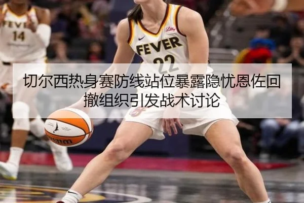 切尔西热身赛防线站位暴露隐忧恩佐回撤组织引发战术讨论