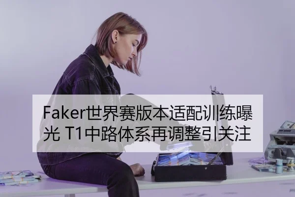 Faker世界赛版本适配训练曝光 T1中路体系再调整引关注